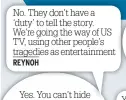  ??  ?? No. They don’t have a ‘duty’ to tell the story. We’re going the way of US TV, using other people’s tragedies as entertainm­ent REYNOH