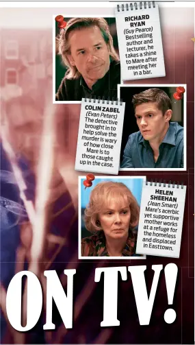  ??  ?? COLIN ZABEL (Evan Peters) The detective brought in to help solve the murder is wary of how close Mare is to those caught up in the case.
RICHARD RYAN
(Guy Pearce) Bestsellin­g author and lecturer, he takes a shine to Mare after meeting her in a bar.
HELEN SHEEHAN (Jean Smart) Mare’s acerbic yet supportive mother works at a refuge for the homeless and displaced in
Easttown.