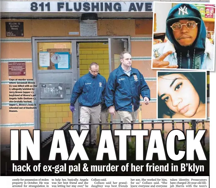  ??  ?? Cops at murder scene where Savannah Rivera (l.) was killed with ax (far l.) allegedly wielded by Jerry Brown (upper r.), boyfriend of Rivera’s pal Angela Valle (bottom r.), also brutally hacked. Upper l., Rivera’s body is wheeled out of Bushwick Houses.