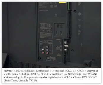  ??  ?? HDMI: 4 × (4K 60 Hz HDR) • 120 Hz: nein • 1 440p: nein • CEC: ja • ARC: 1 × (HDMI 2)
• VRR: nein • ALLM: ja • USB: 3 × (1 × 3.0) • Kopfhörer: ja • Netzwerk: ja (oder WLAN)
• Video analog: 1 × Komponente • Audio: digital optisch • CI: 2 × • Tuner: DVB-S/-C/-T (Twin-tuner, Unicable, TV-IP)