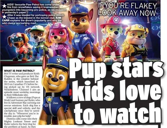  ??  ?? KIDS’ favourite Paw Patrol has come under fire from snowflakes saying it brainwashe­s youngsters into becoming pro-police, as we revealed in yesterday’s paper.
After it was blasted for portraying police pooch Chase as the bravest in the kennel club, KIM
explains the show’s popularity and why the wild claims are barking mad...