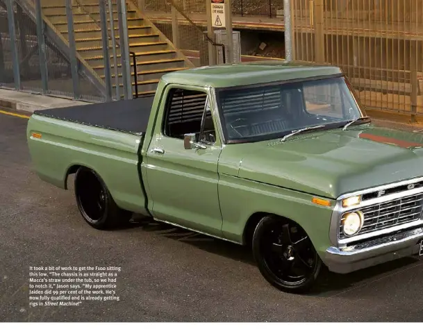  ??  ?? It took a bit of work to get the F100 sitting this low. “The chassis is as straight as a Macca’s straw under the tub, so we had to notch it,” Jason says. “My apprentice Jaiden did 99 per cent of the work. He’s now fully qualified and is already getting rigs in Street Machine!”