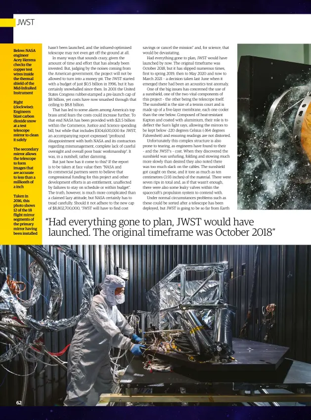  ??  ?? Below: NASA engineer Acey Herrera checks the copper test wires inside the thermal shield of the Mid-InfraRed Instrument­Right (clockwise): Engineers blast carbon dioxide snow at a test telescope mirror to clean it safelyThe secondary mirror allows the telescope to form images that are accurate to less than a millionth of a inchTaken in2016, this photo shows 12 of the 18 flight mirror segments of the primary mirror having been installed