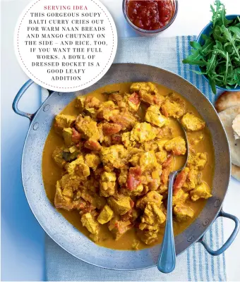  ??  ?? SERVING IDEA THIS GORGEOUS SOUPY BALTI CURRY CRIES OUT FOR WARM NAAN BREADS AND MANGO CHUTNEY ON THE SIDE – AND RICE, TOO, I F YOU WANT THE FULL WORKS . A B OWL OF DRESSED ROCKET IS A GOOD LEAFY ADDITION