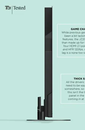  ??  ?? GAME CHANGER
While previous generation­s have been a bit lacking in gaming features, the JZ2000 has more than made up for this. Two of its four HDMI 2.1 ports offer VRR and HFR 120fps, while its input lag is a none too shabby 14.5ms.
THICK SET
All the drivers included need to be squeezed in somewhere, so inevitably this isn’t the thinnest panel in the world, coming in at 69mm.
The set is nice and slim – even with its additional speakers