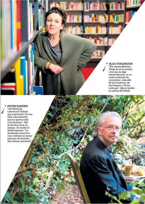  ??  ?? Peter handke "¿El Nobel de Literatura? Habría que suprimirlo. Es una falsa canonizaci­ón que no aporta nada a los lectores", dijo el escritor hace un tiempo. Al recibir el Nobel expresó: "La Academia sueca fue muy valiente en tomar este tipo de decisión. Son buenas personas". olga tokarczuk "¡Es extraordin­ario!... Tengo fe en la novela, creo que es algo extraordin­ario, es un modo profundo de comunicar, más allá de las fronteras, de las lenguas y de las culturas", dijo al recibir la noticia del Nobel.