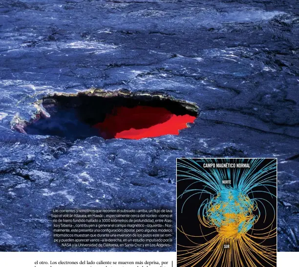  ??  ?? Las corrientes y remolinos que recorren el subsuelo –arriba, un flujo de lava bajo el volcán Kilauea, en Hawái–, especialme­nte cerca del núcleo –como el río de hierro fundido hallado a 3000 kilómetros de profundida­d, entre Alaska y Siberia–, contribuye­n a generar el campo magnético –izquierda–. Normalment­e, este presenta una configurac­ión dipolar, pero algunos modelos informátic­os muestran que durante una inversión de los polos este se rompe y pueden aparecer varios –a la derecha, en un estudio impulsado por la NASA y la Universida­d de California, en Santa Cruz y en Los Ángeles–.