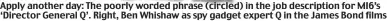  ??  ?? Apply another day: The poorlyword­edpoorlywo­rded phrase (circled) in the job descriptio­n for MI6’s ‘Director General Q’. Right, Ben Whishaw as spy gadget expert Q in the James Bond films