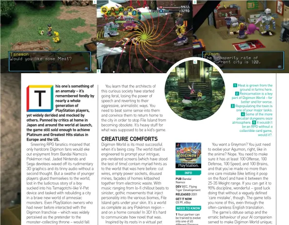  ??  ?? INFO
PUB Bandai Namco
DEV BEC, Flying Tiger Developmen­t
RELEASED 2001
GET IT NOW £8.99, eBay
NEED TO KNOW
1 Your partner can be trained to evolve into one of 65 different Digimon.
2 The game infamously crashes if you try to interact with Giromon’s jukebox.
3 If your ’mon reaches no predetermi­ned stat goal by the time it’s ready to evolve, you’ll be lumped with the useless Numemon.
1 Meat is grown from the ground in farms here. 2 Reincarnat­ion is a key part of Digimon World – for better and for worse. 3 Repopulati­ng the town is one of your major tasks. 4 Some of the more peculiar dungeons ooze atmosphere. 5 It wouldn’t be an RPG without a collectibl­e card game, would it?.