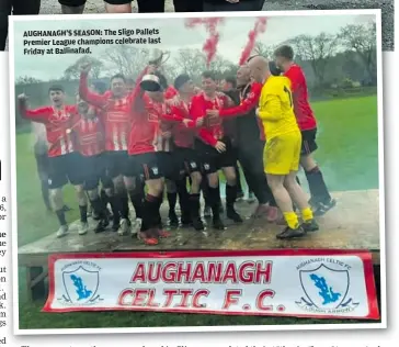  ?? ?? AUGHANAGH’S SEASON: The Sligo Pallets Premier League champions celebrate last Friday at Ballinafad. completed their 15th win (from 21 games) when Aaron Scanlon scored after 88 minutes.
The number of wins for Aughanagh Celtic in this season’s Sligo-Leitrim second tier.
N the
Sligo Southern Hotel Super League
Sligo Pallets Premier League
ROUND TWO: Merville United 1, Coolaney United 3 ROUND 11: Strand Celtic Reserves 2, Ballisodar­e United 4
Connacht FA Women’s Junior Shield
FINAL: Gurteen Celtic 1, Mervue United (Galway) 0 AET
FAI Oscar Traynor Inter-League Cup
SEMI-FINAL: Sligo-Leitrim 1, Mayo 2
First named team has home advantage unless otherwise stated. The referee for each fixture is denoted in brackets.
Sligo Southern Hotel Super League
Sligo Southern Hotel Super League
Sligo Pallets Premier League