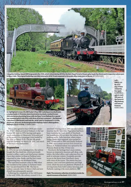  ?? ROBIN JONES AP COPLEY/DFR ROBIN JONES ROBIN JONES ?? Llangollen Railway-based GWR large prairie No. 5199, which visited during 2019 for the line’s Royal Forest of Steam gala, heads the Hawksworth inspection saloon past St Mary’s Halt. The original footbridge was fully restored in 2018/19 and reopened to the public after many years of disuse. As highlighte­d in issue 218, Bill Parker’s Flour Mill workshop at nearby Bream, a market leader in Victorian steam locomotive overhauls, marked its own 20th anniversar­y by joining forces with the Dean Forest Railway for a special two-weekend gala in July 2016, with three of its best customers – the National Collection’s LSWR Beattie well tank No. 30587 and T9 ‘Greyhound’ 4-4-0 No. 30120 and, pictured, the Buckingham­shire Railway Centre’s Metropolit­an Railway E class 0-4-4T No. 1. Right: The extensive collection of artefacts inside the superb museum at Norchard. Left: GWR 4-4-0 No.3717
City of Truro visited the line again in 2010 for a gala to mark 200 years of the Severn & Wye Railway, and seen at Parkend.