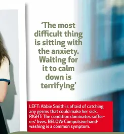  ??  ?? LEFT: Abbie Smith is afraid of catching any germs that could make her sick. RIGHT: The condition dominates sufferers’ lives. BELOW: Compulsive hand-washing is a common symptom.