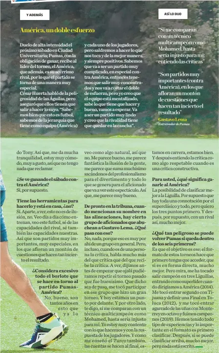  ?? ?? ¿Se ve ganando el sábado contra el América?
Tiene las herramient­as para hacerlo y está en casa, ¿no? ¿Considera excesivo todo el borlote que se hace en torno al partido PumasAméri­ca?
Para usted, ¿qué significa ganarle al América? ¿Qué tan peligroso se puede volver Pumas si queda dentro de los seis primeros?