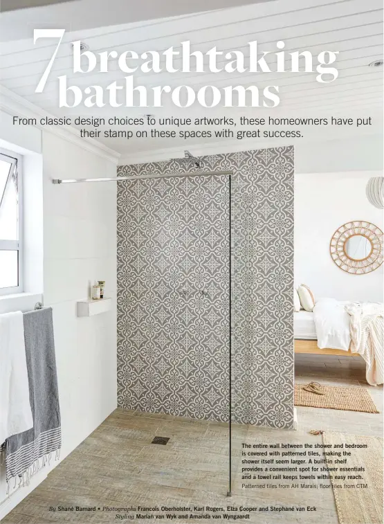  ?? ?? Shané Barnard •
The entire wall between the shower and bedroom is covered with patterned tiles, making the shower itself seem larger. A built-in shelf provides a convenient spot for shower essentials and a towel rail keeps towels within easy reach. Patterned tiles from AH Marais; floor tiles from CTM
Francois Oberholste­r, Karl Rogers, Elza Cooper and Stephané van Eck Marian van Wyk and Amanda van Wyngaardt