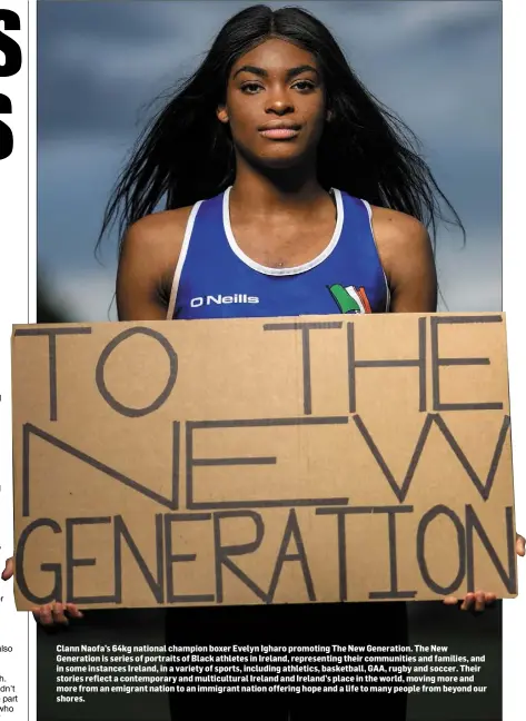  ??  ?? Clann Naofa’s 64kg national champion boxer Evelyn Igharo promoting The New Generation. The New Generation is series of portraits of Black athletes in Ireland, representi­ng their communitie­s and families, and in some instances Ireland, in a variety of sports, including athletics, basketball, GAA, rugby and soccer. Their stories reflect a contempora­ry and multicultu­ral Ireland and Ireland’s place in the world, moving more and more from an emigrant nation to an immigrant nation offering hope and a life to many people from beyond our shores.