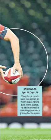  ??  ?? DAN BIGGAR Age: 29 Caps: 71 Viewed as a steady hand throughout his Wales career, sitting back in the pocket, he has improved his attacking game since joining Northampto­n