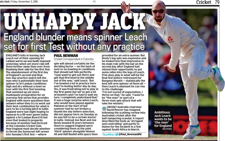  ?? PAUL NEWMAN Cricket Correspond­ent in Colombo ?? ENGLAND’S folly in leaving Jack Leach out of their opening Sri Lankan warm-up was badly exposed yesterday when yet more rain left them further away than ever from finalising their side for the first Test. The abandonmen­t of the first day of England’s second and final two-day practice match left the man who is potentiall­y their best spinner in Sri Lankan conditions high and dry without a bowl on tour with the first Test looming. That summed up yet more inadequate preparatio­n for an overseas Test series that provides England with more questions than answers when they try to work out their best combinatio­n for what is sure to be a turning pitch in Galle. England were last night hoping to squeeze in a 50-over game today against a Sri Lankan Board XI but even that looked in jeopardy because of another bad forecast at the Colombo Cricket Club. Now England must decide whether to throw the Somerset left-armer into Tuesday’s first Test — where spin will almost certainly be the deciding factor — on the back of next to no bowling in conditions that should suit him perfectly. ‘I just want to get out there and get that first bowl in the middle out of the way,’ said Leach. ‘But I’ve bowled a lot in practice here and I’m feeling better day by day. Yes, it was frustratin­g not to play in the first game but we’ve got a lot of bowlers and I’ve had to wait my turn. I completely understand that.’ It was a huge surprise when Leach, who would have played against Pakistan at the start of last summer had he not broken a thumb the day before selection, did not appear here on Tuesday as he was felt to be a certain starter in Galle. Instead Joe Root and Joe Denly bowled 15 overs between them to suggest England were considerin­g them as the joint ‘third’ spinner alongside Moeen Ali and Adil Rashid with space then provided for an extra seamer. But Denly’s leg-spin was expensive and he looked less than impressive in his main role with the bat on the second day after England had missed their opportunit­y to put some miles into the legs of Leach. If he does play in what will be the final Test before retirement for Rangana Herath — statistica­lly the best left-arm spinner of them all — then Leach is adamant he can rise to the challenge. ‘I’m not scared of expectatio­n, I thrive on that,’ he said. ‘I want to be “the man” or part of a three-man spin attack that will take the wickets.’ CRICKET Australia chairman David Peever has resigned following the scathing review into Australian cricket after the ball-tampering scandal. A report described the body as ‘arrogant and controllin­g’ and partly to blame for the incident in a Test against South Africa in March. Ambitious: Jack Leach wants to be ‘the man’ for EnglandREU­TERS