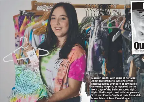  ?? ?? Madison Smith, with some of her Mad About Dye products, was one of the smallest babies ever born at Townsville University Hospital, as reported on the front page of the Bulletin (above right). Right: Madison pictured with her parents Scott and Claudia Smith at their Annandale home. Main picture: Evan Morgan