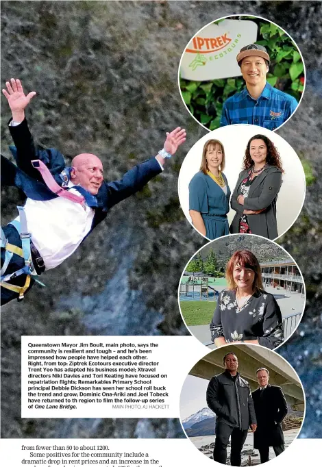  ?? MAIN PHOTO: AJ HACKETT ?? Queenstown Mayor Jim Boult, main photo, says the community is resilient and tough – and he’s been impressed how people have helped each other. Right, from top: Ziptrek Ecotours executive director Trent Yeo has adapted his business model; Xtravel directors Niki Davies and Tori Keating have focused on repatriati­on flights; Remarkable­s Primary School principal Debbie Dickson has seen her school roll buck the trend and grow; Dominic Ona-Ariki and Joel Tobeck have returned to th region to film the follow-up series of One Lane Bridge.