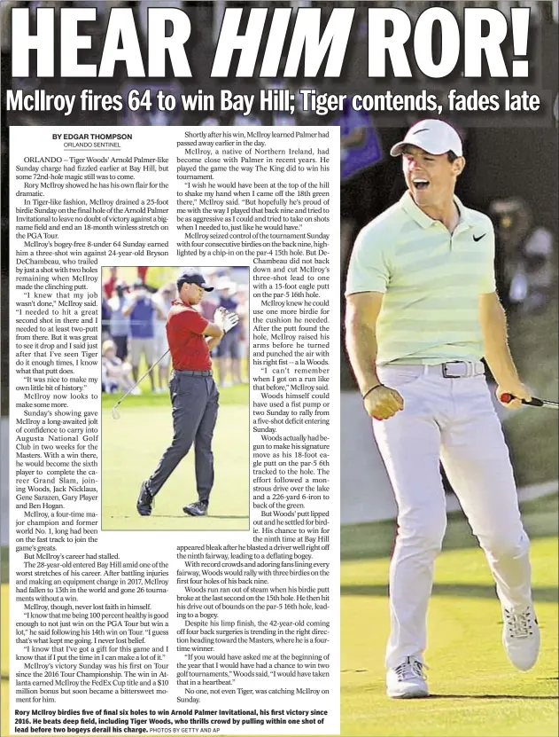  ?? PHOTOS BY GETTY AND AP ?? Rory McIlroy birdies five of final six holes to win Arnold Palmer Invitation­al, his first victory since 2016. He beats deep field, including Tiger Woods, who thrills crowd by pulling within one shot of lead before two bogeys derail his charge.