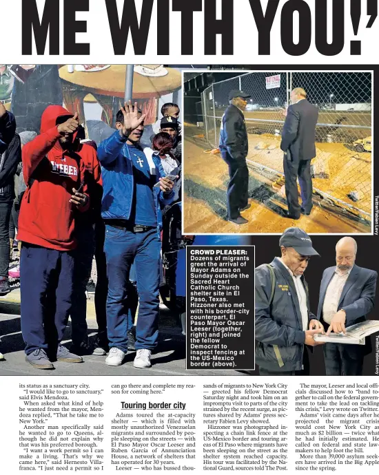  ?? ?? CROWD PLEASER: Dozens of migrants greet the arrival of Mayor Adams on Sunday outside the Sacred Heart Catholic Church shelter site in El Paso, Texas. Hizzoner also met with his border-city counterpar­t, El Paso Mayor Oscar Leeser (together, right) and joined the fellow Democrat to inspect fencing at the US-Mexico border (above).