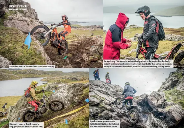  ??  ?? Openly exposed: you can see the rugged terrain found on the Shetlands Isles here on this hard-route section. Using every ounce of throttle control to keep going forward is Callum Gammie (TRS). It’s a full-on attack of the rocks from Connor Paton (Scorpa). Carolyn Young: “We owe an incredible debt of gratitude to the people of the Shetlands, not only for the warm welcome we received from them but for then turning out in droves to help us observe over the weekend; none of us can remember seeing so many at once”.