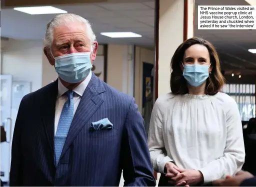  ??  ?? The Prince of Wales visited an NHS vaccine pop-up clinic at Jesus House church, London, yesterday and chuckled when asked if he saw ‘the interview’