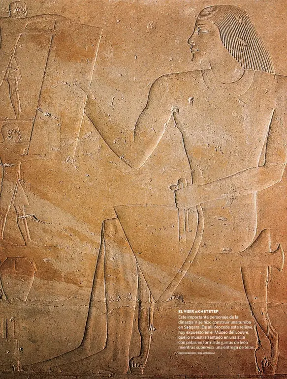  ?? CHRISTIAN DÉCAMPS / RMN-GRAND PALAIS ?? EL VISIR AKHETETEP
Este importante personaje de la dinastía V se hizo construir una tumba en Saqqara. De allí procede este relieve, hoy expuesto en el Museo del Louvre, que lo muestra sentado en una silla con patas en forma de garras de león mientras supervisa una entrega de telas.