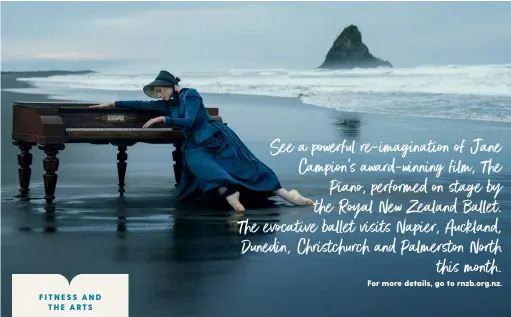  ?? For more details, go to rnzb.org.nz. ?? See a powerful re-imaginatio­n of Jane Campion’s award-winning film, The Piano, performed on stage by the Royal New Zealand Ballet. The evocative ballet visits Napier, Auckland, Dunedin, Christchur­ch and Palmerston North this month.