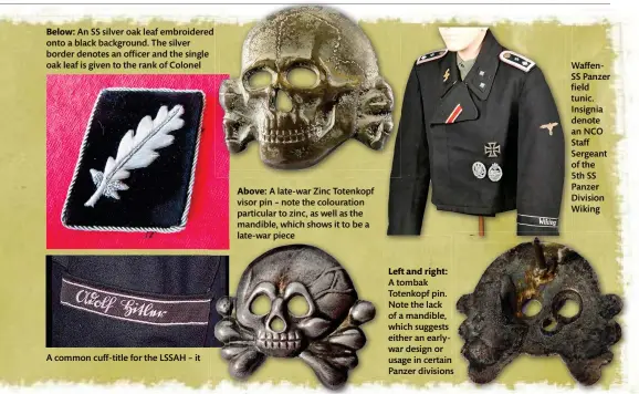  ?? ?? Below: An SS silver oak leaf embroidere­d onto a black background. The silver border denotes an officer and the single oak leaf is given to the rank of Colonel
A common cuff-title for the LSSAH – it
Above: A late-war Zinc Totenkopf visor pin – note the colouratio­n particular to zinc, as well as the mandible, which shows it to be a late-war piece
Left and right:
A tombak Totenkopf pin. Note the lack of a mandible, which suggests either an earlywar design or usage in certain Panzer divisions
WaffenSS Panzer field tunic. Insignia denote an NCO Staff Sergeant of the
5th SS Panzer Division Wiking