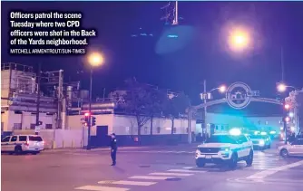  ??  ?? Officers patrol the scene Tuesday where two CPD officers were shot in the Back of the Yards neighborho­od. MITCHELL ARMENTROUT/ SUN- TIMES