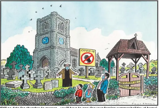  ??  ?? ‘Still no date for churches to reopen – you’ll have to pray for your foreign summer holiday at home’
To order a print of this Paul Thomas cartoon or one by Pugh, visit Mailpictur­es.newsprints.co.uk or call 0191 6030 178.