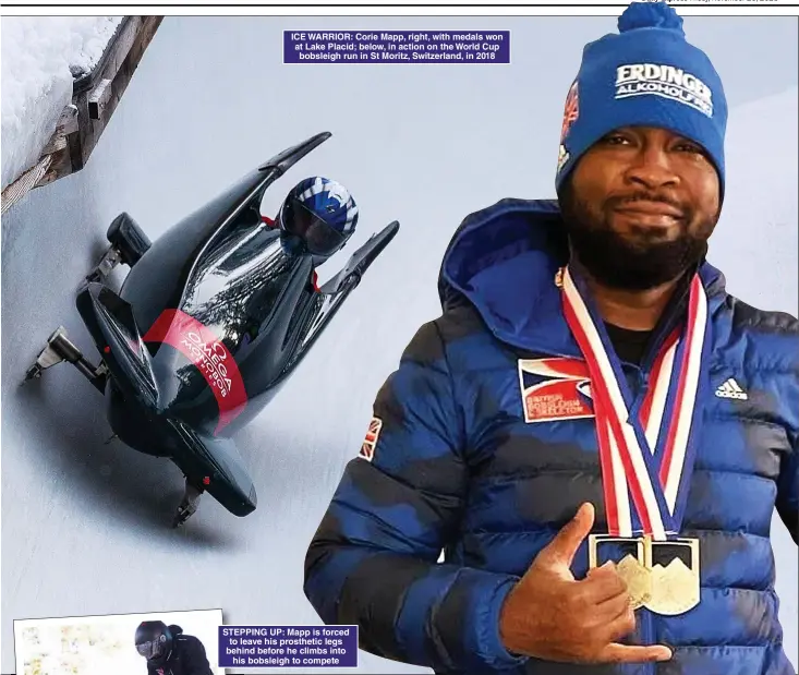  ?? ?? ICE WARRIOR: Corie Mapp, right, with medals won at Lake Placid; below, in action on the World Cup bobsleigh run in St Moritz, Switzerlan­d, in 2018
STEPPING UP: Mapp is forced to leave his prosthetic legs behind before he climbs into his bobsleigh to compete