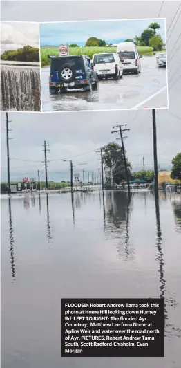  ??  ?? FLOODED: Robert Andrew Tama took this photo at Home Hill looking down Hurney Rd. LEFT TO RIGHT: The flooded Ayr Cemetery, Matthew Lee from Nome at Aplins Weir and water over the road north of Ayr. PICTURES: Robert Andrew Tama South, Scott Radford-chisholm, Evan Morgan