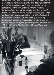  ??  ?? I was diagnosed with pancreatic cancer about a month ago. It’s been ridiculous­ly painful and debilitati­ng for my mental state going through it on my own but at the same time I never thought I would have to sit my husband down and tell him I had a date for my death we just assumed we would both go of old age, so I keep putting it off. I have potentiall­y a year left, I don’t want him to treat me like a porcelain doll. I just need my husband as he is, kind, loud and funny who brings me flowers every Sunday, will go on long walks with me, and still acts like we’re 20 rather than 60. I can’t have that changing.