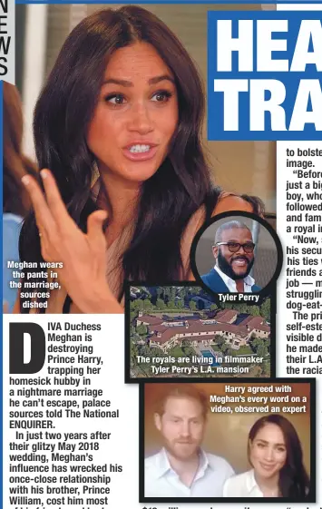  ??  ?? Meghan wears the pants in the marriage, sources dished
Tyler Perry
The royals are living in filmmaker
Tyler Perry’s L.A. mansion
Harry agreed with Meghan’s every word on a video, observed an expert