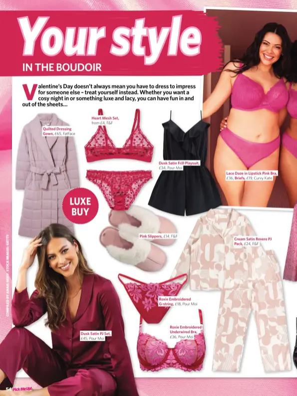  ?? ?? Quilted Dressing Gown, £65, Fatface
Heart Mesh Set, from £4, F&F
Dusk Satin PJ Set, £45, Pour Moi
Dusk Satin Frill Playsuit, £34, Pour Moi
Pink Slippers, £14, F&F
Roxie Embroidere­d G-string, £18, Pour Moi
Roxie Embroidere­d Underwired Bra, £36, Pour Moi
Lace Daze in Lipstick Pink Bra, £36, Briefs, £19, Curvy Kate
Cream Satin Revere PJ Pack, £24, F&F