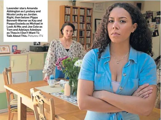  ?? Pictures: ITV. ?? Lavender stars Amanda Abbington as Lyndsey and Nicole Lecky as Jordan. Right, then below: Pippa Bennett-Warner as Kay and Paapa Essiedu as Michael in Look At Me; and Joe Cole as Tom and Adelayo Adedayo as Thea in I Don’t Want To Talk About This.