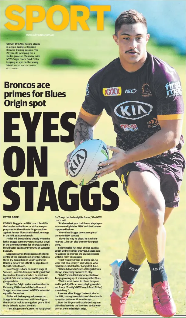  ?? Picture: BRADLEY KANARIS/ GETTY IMAGES ?? ORIGIN DREAM: Kotoni Staggs in action during a Brisbane Broncos training session. The 21-year-old is hoping for a stellar game on Thursday, with NSW Origin coach Brad Fittler keeping an eye on the young talent.