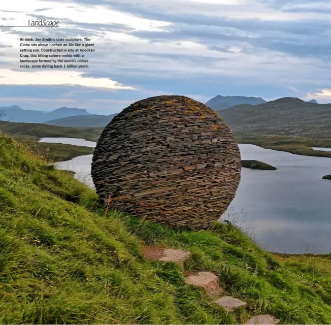  ??  ?? At dusk, Joe Smith’s slate sculpture, The Globe sits above Lochan an Ais like a giant setting sun. Constructe­d in situ at Knockan Crag, this tilting sphere melds with a landscape formed by the world’s oldest rocks, some dating back 1 billion years.