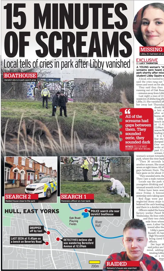  ??  ?? BOATHOUSE Derelict site is in park search area SEARCH 2 Raided house close to the park HULL, EAST YORKS DROPPED off by taxiLAST SEEN at 11.45pm on a bench on Beverley Road SEARCH 1 Forensics officer on river bank Oak Road Playing Fields POLICE search site near derelict boathouse DETECTIVES believe she was wandering Beresford Avenue at 12.09am River Hull 200m RAIDED Relowicz’s house was searched