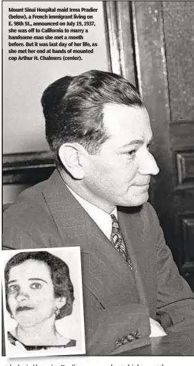  ??  ?? Mount Sinai Hospital maid Irma Pradier (below), a French immigrant living on E. 98th St., announced on July 19, 1937, she was off to California to marry a handsome man she met a month before. But it was last day of her life, as she met her end at hands of mounted cop Arthur H. Chalmers (center).