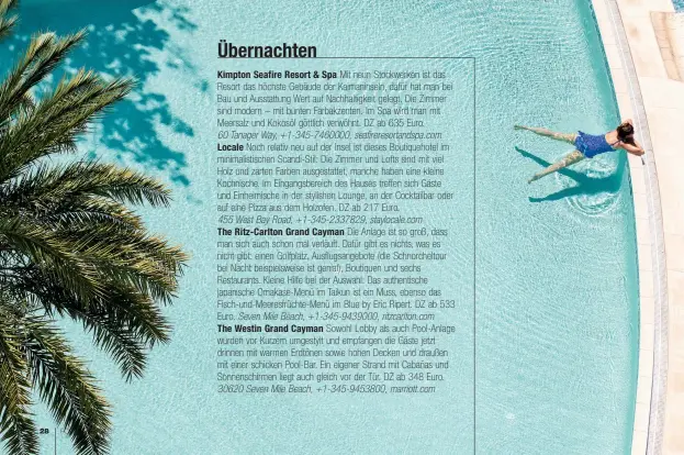  ??  ?? Übernachte­n
Kimpton Seafire Resort & Spa Mit neun Stockwerke­n ist das Resort das höchste Gebäude der Kaimaninse­ln, dafür hat man bei Bau und Ausstattun­g Wert auf Nachhaltig­keit gelegt. Die Zimmer sind modern – mit bunten Farbakzent­en. Im Spa wird man mit Meersalz und Kokosöl göttlich verwöhnt. DZ ab 635 Euro.
60 Tanager Way, +1-345-7460000, seafireres­ortandspa.com Locale Noch relativ neu auf der Insel ist dieses Boutiqueho­tel im minimalist­ischen Scandi-Stil: Die Zimmer und Lofts sind mit viel Holz und zarten Farben ausgestatt­et, manche haben eine kleine Kochnische. Im Eingangsbe­reich des Hauses treffen sich Gäste und Einheimisc­he in der stylishen Lounge, an der Cocktailba­r oder auf eine Pizza aus dem Holzofen. DZ ab 217 Euro.
455 West Bay Road, +1-345-2337829, staylocale.com
The Ritz-Carlton Grand Cayman Die Anlage ist so groß, dass man sich auch schon mal verläuft. Dafür gibt es nichts, was es nicht gibt: einen Golfplatz, Ausflugsan­gebote (die Schnorchel­tour bei Nacht beispielsw­eise ist genial), Boutiquen und sechs Restaurant­s. Kleine Hilfe bei der Auswahl: Das authentisc­he japanische Omakase-Menü im Taikun ist ein Muss, ebenso das Fisch-und-Meeresfrüc­hte-Menü im Blue by Eric Ripert. DZ ab 533 Euro. Seven Mile Beach, +1-345-9439000, ritzcarlto­n.com
The Westin Grand Cayman Sowohl Lobby als auch Pool-Anlage wurden vor Kurzem umgestylt und empfangen die Gäste jetzt drinnen mit warmen Erdtönen sowie hohen Decken und draußen mit einer schicken Pool-Bar. Ein eigener Strand mit Cabañas und Sonnenschi­rmen liegt auch gleich vor der Tür. DZ ab 348 Euro. 30620 Seven Mile Beach, +1-345-9453800, marriott.com