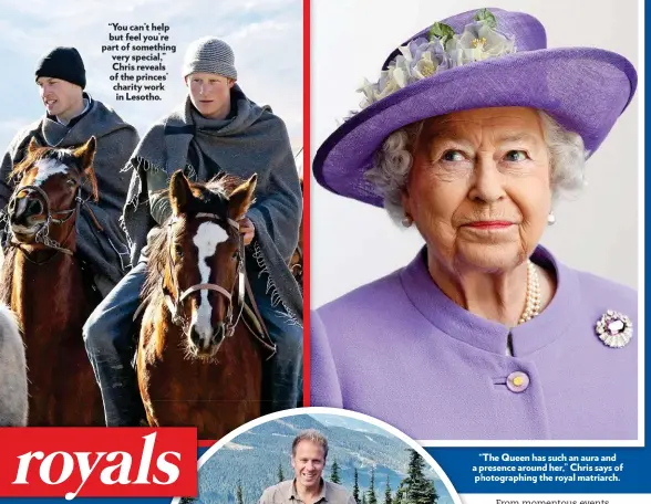  ??  ?? “You can’t help but feel you’re part of something very special,” Chris reveals of the princes’ charity work in Lesotho. “The Queen has such an aura and a ppresence around her,” Chris says of pphotograp­hing the royal matriarch.