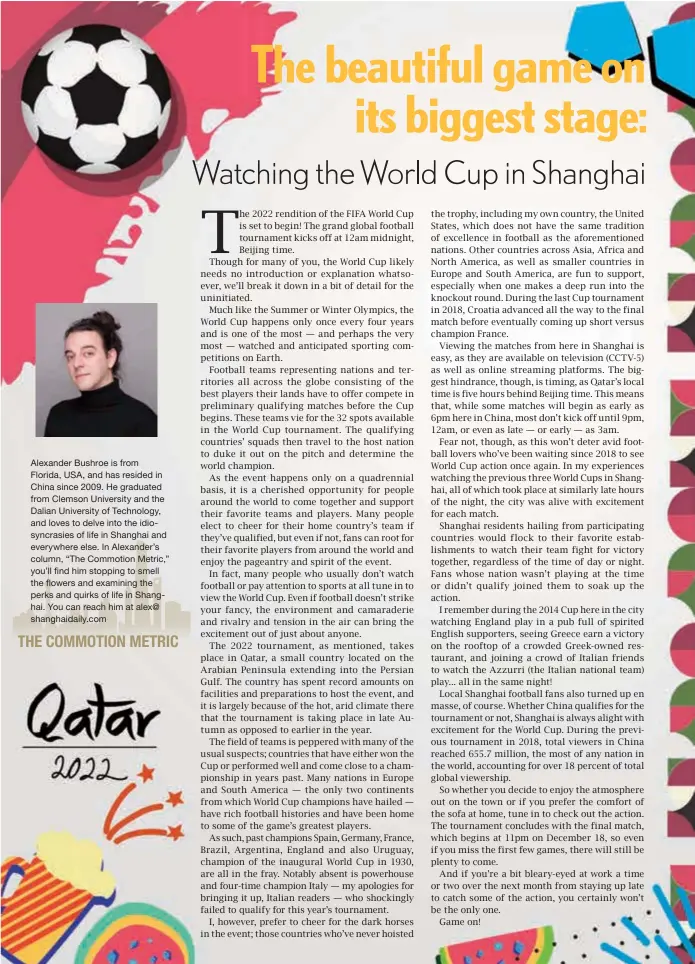  ?? ?? Alexander Bushroe is from Florida, USA, and has resided in China since 2009. He graduated from Clemson University and the Dalian University of Technology, and loves to delve into the idiosyncra­sies of life in Shanghai and everywhere else. In Alexander’s column, “The Commotion Metric,” you’ll find him stopping to smell the flowers and examining the perks and quirks of life in Shanghai. You can reach him at alex@ shanghaida­ily.com