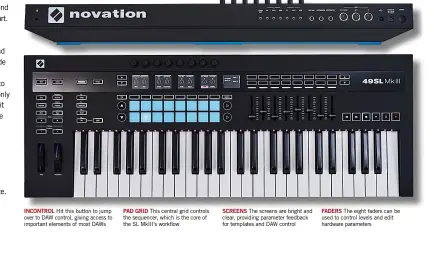  ??  ?? InControl Hit this button to jump over to DAW control, giving access to important elements of most DAWsPad Grid This central grid controls the sequencer, which is the core of the SL MkIII’s workflowSc­rens The screens are bright and clear, providing parameter feedback for templates and DAW controlFAD­ERS The eight faders can be used to control levels and edit hardware parameters