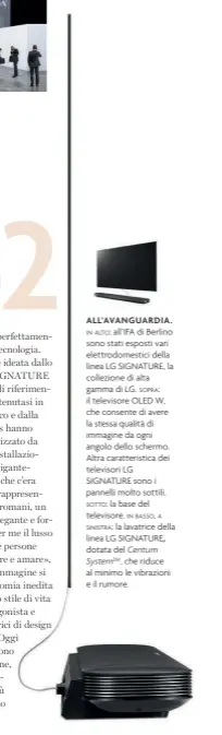  ??  ?? ALL’AVANGUARDI­A.
IN ALTO: all’IFA di Berlino sono stati esposti vari elettrodom­estici della linea LG SIGNATURE, la collezione di alta gamma di LG. SOPRA: il televisore OLED W, che consente di avere la stessa qualità di immagine da ogni angolo dello schermo. Altra caratteris­tica dei televisori LG SIGNATURE sono i pannelli molto sottili.
SOTTO: la base del televisore. IN BASSO, A
SINISTRA: la lavatrice della linea LG SIGNATURE, dotata del Centum SystemTM , che riduce al minimo le vibrazioni e il rumore.