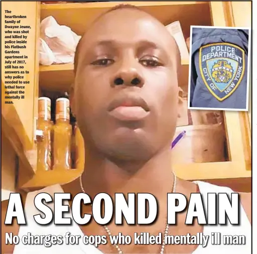  ??  ?? The heartbroke­n family of Dwayne Jeune, who was shot and killed by police inside his Flatbush Gardens apartment in July of 2017, still has no answers as to why police needed to use lethal force against the mentally ill man.