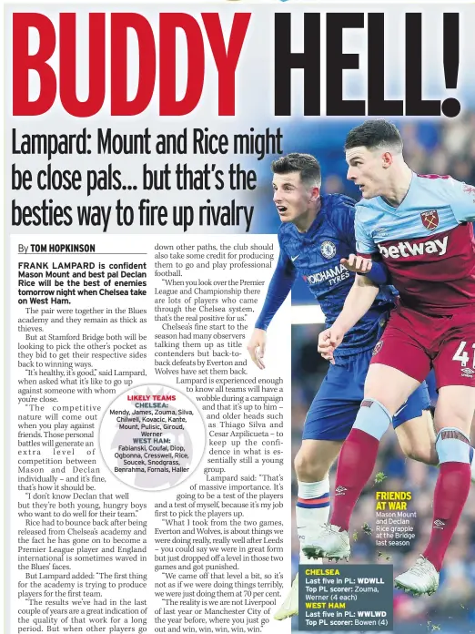  ??  ?? FRIENDS AT WAR Mason Mount and Declan Rice grapple at the Bridge last season
CHELSEA
Last five in PL: WDWLL Top PL scorer: Zouma, Werner (4 each)
WEST HAM
Last five in PL: WWLWD Top PL scorer: Bowen (4)