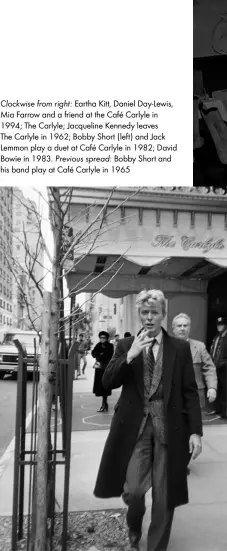  ??  ?? Clockwise from right: Eartha Kitt, Daniel Day-lewis, Mia Farrow and a friend at the Café Carlyle in 1994; The Carlyle; Jacqueline Kennedy leaves The Carlyle in 1962; Bobby Short (left) and Jack Lemmon play a duet at Café Carlyle in 1982; David Bowie in 1983. Previous spread: Bobby Short and his band play at Café Carlyle in 1965